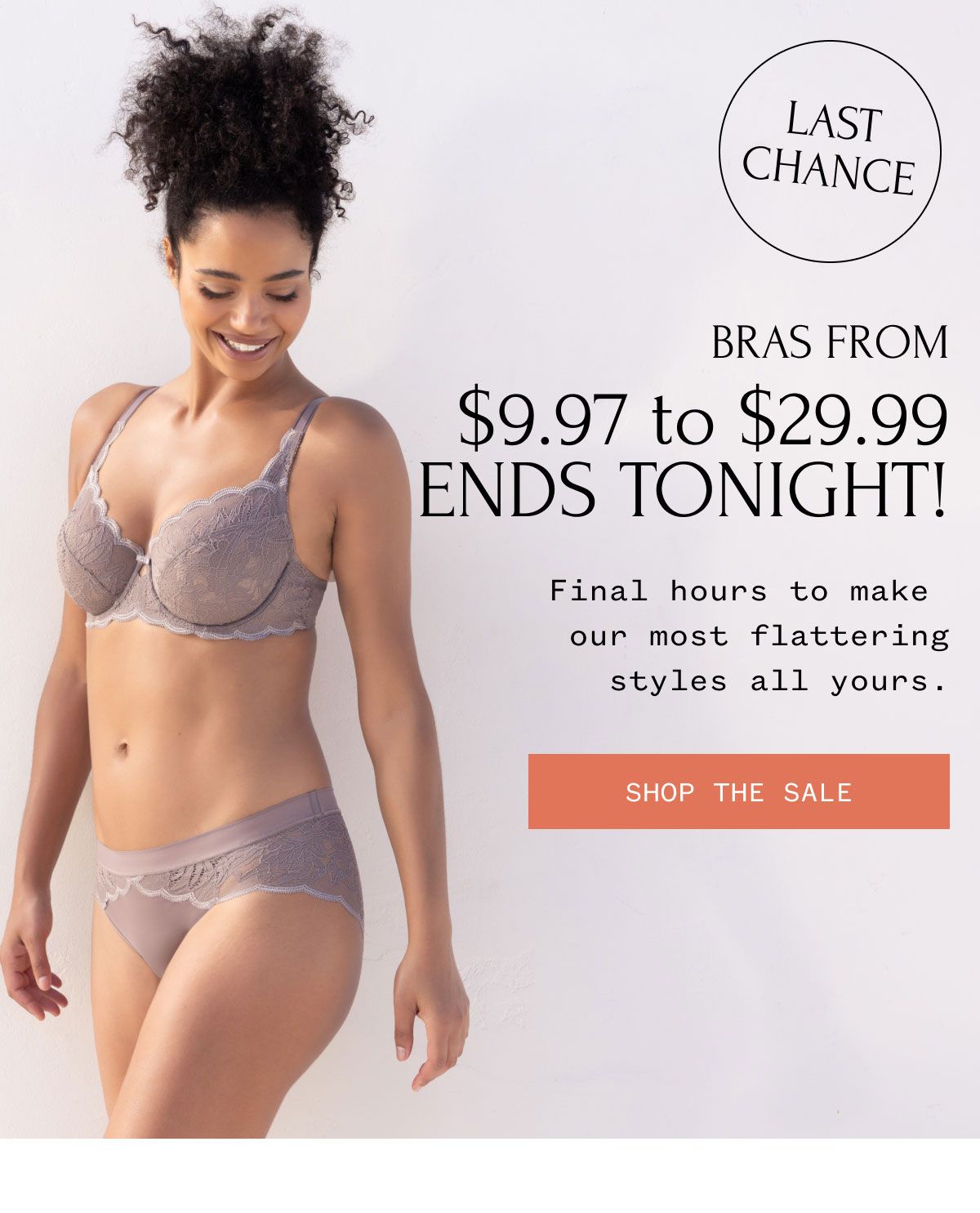 LAST CHANCE BRAS FROM $9.97 to $29.99 ENDS TONIGHT Final hours to make our most flattering styles all yours. SHOP THE SALE