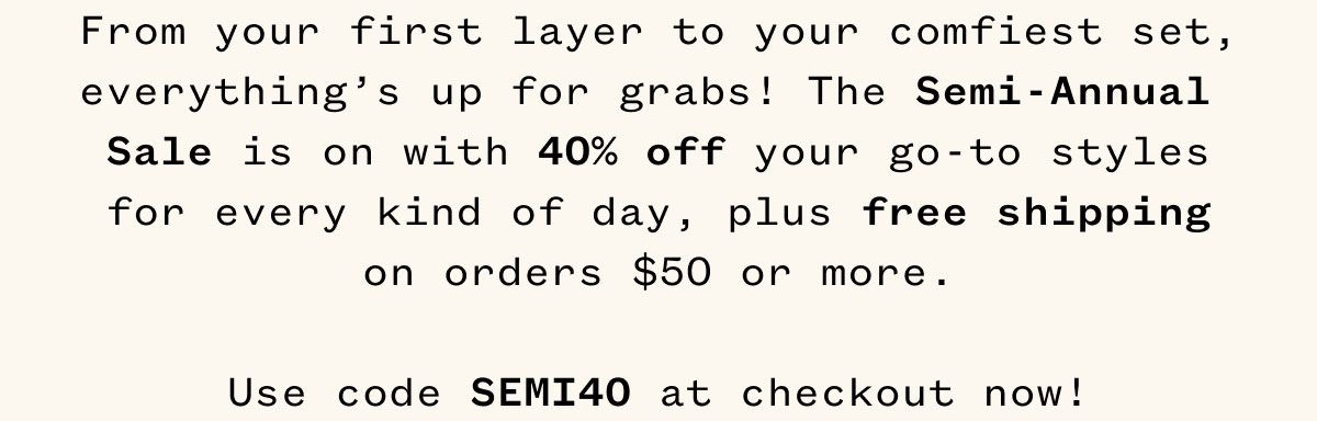 From your first layer to your comfiest set, everything's up for grabs! The Semi-Annual Sale is on with 40% off your go-to styles for every kind of day, plus free shipping on orders $50 or more. Use code SEMI40 at checkout now!