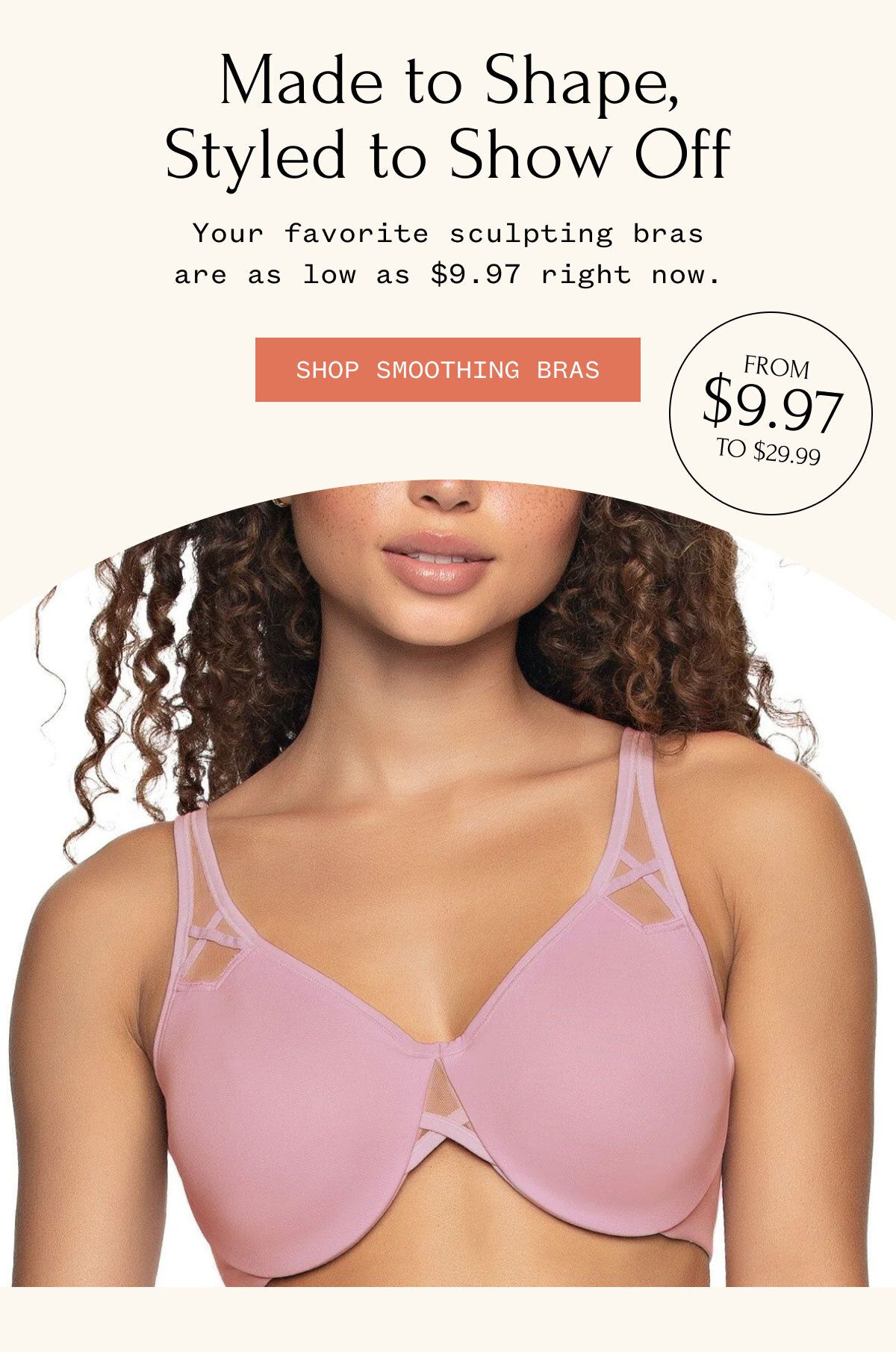 Made to Shape, Styled to Show Off Your favorite sculpting bras are as low as $9.97 right now. SHOP SMOOTHING BRAS FROM $9.97 TO $29.99
