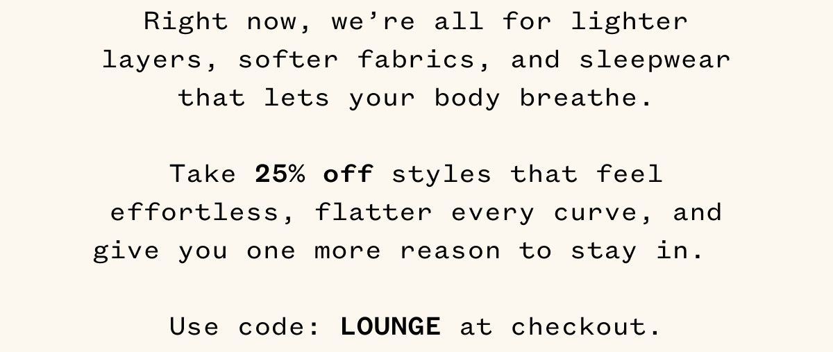 Right now, we're all for lighter layers, softer fabrics, and sleepwear that lets your body breathe. Take 25% off styles that feel effortless, flatter every curve, and give you one more reason to stay in. Use code: LOUNGE at checkout.